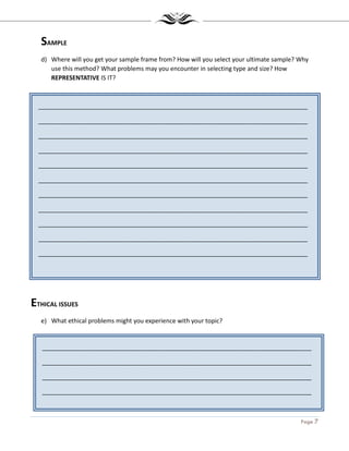 Page 7
_______________________________________________________________________________
_______________________________________________________________________________
_______________________________________________________________________________
_______________________________________________________________________________
_______________________________________________________________________________
_______________________________________________________________________________
_______________________________________________________________________________
_______________________________________________________________________________
_______________________________________________________________________________
_______________________________________________________________________________
_______________________________________________________________________________
_______________________________________________________________________________
_______________________________________________________________________________
_______________________________________________________________________________
_______________________________________________________________________________
_______________________________________________________________________________
SAMPLE
d) Where will you get your sample frame from? How will you select your ultimate sample? Why
use this method? What problems may you encounter in selecting type and size? How
REPRESENTATIVE IS IT?
ETHICAL ISSUES
e) What ethical problems might you experience with your topic?
 
