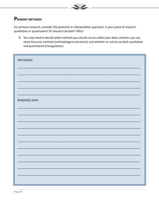 Page 8
METHOD(S)
_______________________________________________________________________________
_______________________________________________________________________________
_______________________________________________________________________________
_______________________________________________________________________________
_______________________________________________________________________________
REASON(S) WHY
_______________________________________________________________________________
_______________________________________________________________________________
_______________________________________________________________________________
_______________________________________________________________________________
_______________________________________________________________________________
_______________________________________________________________________________
_______________________________________________________________________________
_______________________________________________________________________________
_______________________________________________________________________________
_______________________________________________________________________________
_______________________________________________________________________________
_______________________________________________________________________________
PRIMARY METHODS
For primary research, consider the positivist or interpretative approach. Is your piece of research
qualitative or quantitative? Or should it be both? Why?
f) You now need to decide what methods you should use to collect your data; whether you use
more than one method (methodological pluralism); and whether or not to use both qualitative
and quantitative (triangulation).
 