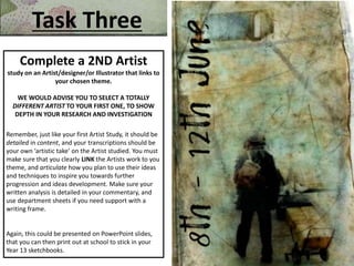Task Three
Complete a 2ND Artist
study on an Artist/designer/or Illustrator that links to
your chosen theme.
WE WOULD ADVISE YOU TO SELECT A TOTALLY
DIFFERENT ARTIST TO YOUR FIRST ONE, TO SHOW
DEPTH IN YOUR RESEARCH AND INVESTIGATION
Remember, just like your first Artist Study, it should be
detailed in content, and your transcriptions should be
your own ‘artistic take’ on the Artist studied. You must
make sure that you clearly LINK the Artists work to you
theme, and articulate how you plan to use their ideas
and techniques to inspire you towards further
progression and ideas development. Make sure your
written analysis is detailed in your commentary, and
use department sheets if you need support with a
writing frame.
Again, this could be presented on PowerPoint slides,
that you can then print out at school to stick in your
Year 13 sketchbooks.
 