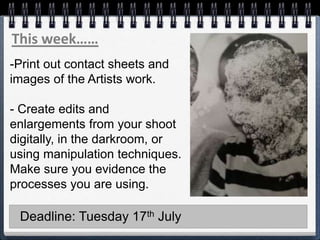 This week……
-Print out contact sheets and
images of the Artists work.
- Create edits and
enlargements from your shoot
digitally, in the darkroom, or
using manipulation techniques.
Make sure you evidence the
processes you are using.
Deadline: Tuesday 17th July
 