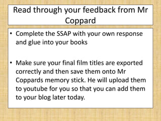 Read through your feedback from Mr
              Coppard
• Complete the SSAP with your own response
  and glue into your books

• Make sure your final film titles are exported
  correctly and then save them onto Mr
  Coppards memory stick. He will upload them
  to youtube for you so that you can add them
  to your blog later today.
 