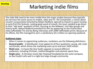 Develop
                            Marketing indie films
   The indie folk need to be more nimble than the major studios because they typically
   do not have the same access to mobile, radio and TV. The Conspirator, a movie about
   Lincoln’s assassination directed by Robert Redford, opened to mixed (i.e poor) reviews
   at early first film festivals. Lacking good word-of-mouth, the team needed to go direct
   to their “old male” quadrant of fans, focusing on the Midwest, Civil War groups and
   history buffs. Robert Redford promoted his film by appearing on the Charlie Rose
   show (affordable TV) and by doing interviews with AARP (affordable print). Because of
   his efforts, the film managed to earn a satisfactory $3.5 million on opening weekend.

   Audiences types
   • When it comes to segmenting audiences, marketers use the following definitions:
   • General public – A blockbuster must appeal to all four quadrants: young, old, male
      and female, which drives the marketing costs up to and over $100 million.
   • Multi-core – A movie like Soul Surfer appeals to several different
      audiences, including Christian, mother/daughter and extreme sports fans.
   • Single-core – A Christian movie like Fireproof (marketed by the same company
      as Soul Surfer) sells well in a tight but large enough community.
 