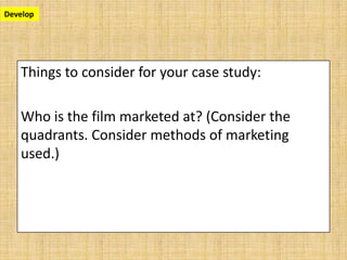 Develop




   Things to consider for your case study:

   Who is the film marketed at? (Consider the
   quadrants. Consider methods of marketing
   used.)
 