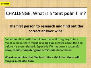 CHALLENGE: What is a ‘tent pole’ film?
The first person to research and find out the
correct answer wins!
Connect
Sometimes film institutions know that a film is going to be a
major success, there might be a big buzz created about the film
before it’s even released. Especially if it has been a successful
book, comic, computer game or TV series beforehand.
Why do you think that film institutions think that these will
make a successful film?
 