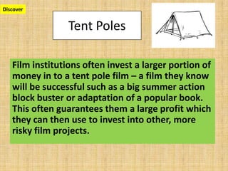 Tent Poles
Film institutions often invest a larger portion of
money in to a tent pole film – a film they know
will be successful such as a big summer action
block buster or adaptation of a popular book.
This often guarantees them a large profit which
they can then use to invest into other, more
risky film projects.
Discover
 