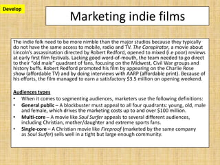 Marketing indie films
The indie folk need to be more nimble than the major studios because they typically
do not have the same access to mobile, radio and TV. The Conspirator, a movie about
Lincoln’s assassination directed by Robert Redford, opened to mixed (i.e poor) reviews
at early first film festivals. Lacking good word-of-mouth, the team needed to go direct
to their “old male” quadrant of fans, focusing on the Midwest, Civil War groups and
history buffs. Robert Redford promoted his film by appearing on the Charlie Rose
show (affordable TV) and by doing interviews with AARP (affordable print). Because of
his efforts, the film managed to earn a satisfactory $3.5 million on opening weekend.
Audiences types
• When it comes to segmenting audiences, marketers use the following definitions:
• General public – A blockbuster must appeal to all four quadrants: young, old, male
and female, which drives the marketing costs up to and over $100 million.
• Multi-core – A movie like Soul Surfer appeals to several different audiences,
including Christian, mother/daughter and extreme sports fans.
• Single-core – A Christian movie like Fireproof (marketed by the same company
as Soul Surfer) sells well in a tight but large enough community.
Develop
 