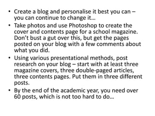 • Create a blog and personalise it best you can –
you can continue to change it…
• Take photos and use Photoshop to create the
cover and contents page for a school magazine.
Don’t bust a gut over this, but get the pages
posted on your blog with a few comments about
what you did.
• Using various presentational methods, post
research on your blog – start with at least three
magazine covers, three double-paged articles,
three contents pages. Put them in three different
posts.
• By the end of the academic year, you need over
60 posts, which is not too hard to do…
 