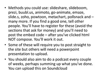 • Methods you could use: slideshare, slideboom,
prezi, buubl.us, animoto, go-animate, emaze,
slide.s, zoho, powtoon, metachart, pollsnack and –
many more. If you find a good one, tell other
people. You’ll have to register for these (avoid the
sections that ask for money) and you’ll need to
post the embed code – after you’ve clicked html
NOT compose. You’ll work it out.
• Some of these will require you to post straight to
the site but others will need a powerpoint
presentation to upload.
• You should also aim to do a podcast every couple
of weeks, perhaps summing up what you’ve done.
You can upload this on Soundcloud
 