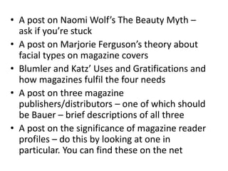 • A post on Naomi Wolf’s The Beauty Myth –
ask if you’re stuck
• A post on Marjorie Ferguson’s theory about
facial types on magazine covers
• Blumler and Katz’ Uses and Gratifications and
how magazines fulfil the four needs
• A post on three magazine
publishers/distributors – one of which should
be Bauer – brief descriptions of all three
• A post on the significance of magazine reader
profiles – do this by looking at one in
particular. You can find these on the net
 