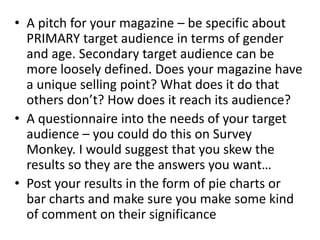 • A pitch for your magazine – be specific about
PRIMARY target audience in terms of gender
and age. Secondary target audience can be
more loosely defined. Does your magazine have
a unique selling point? What does it do that
others don’t? How does it reach its audience?
• A questionnaire into the needs of your target
audience – you could do this on Survey
Monkey. I would suggest that you skew the
results so they are the answers you want…
• Post your results in the form of pie charts or
bar charts and make sure you make some kind
of comment on their significance
 