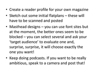 • Create a reader profile for your own magazine
• Sketch out some initial flatplans – these will
have to be scanned and posted
• Masthead designs – you can use font sites but
at the moment, the better ones seem to be
blocked – you can select several and ask your
‘target audience’ to evaluate one and,
surprise, surprise, it will choose exactly the
one you want!
• Keep doing podcasts. If you want to be really
ambitious, speak to a camera and post that!
 