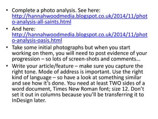 • Complete a photo analysis. See here:
http://hannahwoodmedia.blogspot.co.uk/2014/11/phot
o-analysis-all-saints.html
• And here:
http://hannahwoodmedia.blogspot.co.uk/2014/11/phot
o-analysis-oasis.html
• Take some initial photographs but when you start
working on them, you will need to post evidence of your
progression – so lots of screen-shots and comments…
• Write your article/feature – make sure you capture the
right tone. Mode of address is important. Use the right
kind of language – so have a look at something similar
and see how it’s done. You need at least TWO sides of a
word document, Times New Roman font; size 12. Don’t
set it out in columns because you’ll be transferring it to
InDesign later.
 