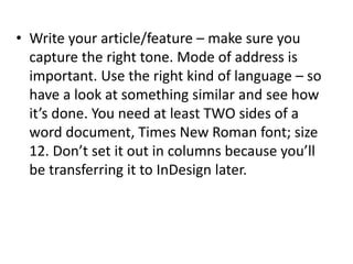• Write your article/feature – make sure you
capture the right tone. Mode of address is
important. Use the right kind of language – so
have a look at something similar and see how
it’s done. You need at least TWO sides of a
word document, Times New Roman font; size
12. Don’t set it out in columns because you’ll
be transferring it to InDesign later.
 