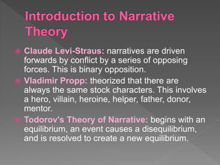  Claude Levi-Straus: narratives are driven
forwards by conflict by a series of opposing
forces. This is binary opposition.
 Vladimir Propp: theorized that there are
always the same stock characters. This involves
a hero, villain, heroine, helper, father, donor,
mentor.
 Todorov's Theory of Narrative: begins with an
equilibrium, an event causes a disequilibrium,
and is resolved to create a new equilibrium.
 