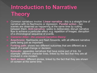  Common narratives involve: Linear narrative - this is a straight line of
narrative with no flashbacks or digression. Parallel action - two
scenes are observed as happening at the same time by cutting
between them. Anti-narrative: seeks to deliberately disrupt narrative
flow to achieve a particular effect, e.g. repetition of images, disruption
of a chronological sequence of events.
 Cameron Allen - the unusual narrative theory:
 Anachronic: flashbacks and flash forwards, with all different narrative
parts being just as important.
 Forking path: shows two different outcomes that are different as a
result of a small change or decision.
 Episodic: separates narratives that have some sort of link, for
example; different character lives, linked by the fact that they are all
involved in one incident.
 Split screen: different stories, linked by the fact that they are shown
on screen at the same time.
 