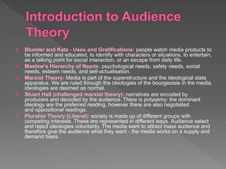  Blumler and Katz - Uses and Gratifications: people watch media products to
be informed and educated, to identify with characters or situations, to entertain,
as a talking point for social interaction, or an escape from daily life.
 Maslow's Hierarchy of Needs: psychological needs, safety needs, social
needs, esteem needs, and self-actualisation.
 Marxist Theory: Media is part of the superstructure and the ideological state
apparatus. We are ruled through the ideologies of the bourgeoisie in the media.
ideologies are deemed as normal.
 Stuart Hall (challenged marxist theory): narratives are encoded by
producers and decoded by the audience. There is polysemy: the dominant
ideology are the preferred reading, however there are also negotiated
and oppositional readings.
 Pluralist Theory (Liberal): society is made up of different groups with
competing interests. These are represented in different ways. Audience select
and reject ideologies voluntarily. The media want to attract mass audience and
therefore give the audience what they want - the media works on a supply and
demand basis.
 