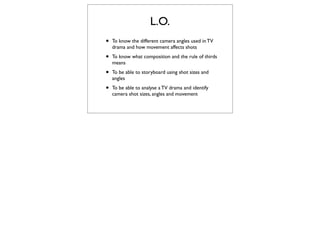 L.O.
•   To know the different camera angles used in TV
    drama and how movement affects shots

•   To know what composition and the rule of thirds
    means

•   To be able to storyboard using shot sizes and
    angles

•   To be able to analyse a TV drama and identify
    camera shot sizes, angles and movement
 