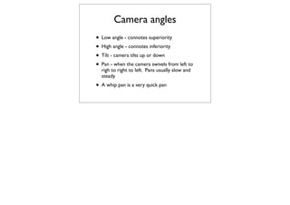 Camera angles
• Low angle - connotes superiority
• High angle - connotes inferiority
• Tilt - camera tilts up or down
• Pan - when the camera swivels from left to
  righ to right to left. Pans usually slow and
  steady
• A whip pan is a very quick pan
 