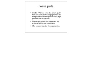 Focus pulls
• Used in TV drama when the camera ‘pulls’
  from one point on focus eg a gnome in the
  foreground, to another point of focus, eg. a
  gnome in the background.
• Creates a dramatic shot, movement and
  action, all within one smooth shot
• Also concentrates the viewers attention.
 