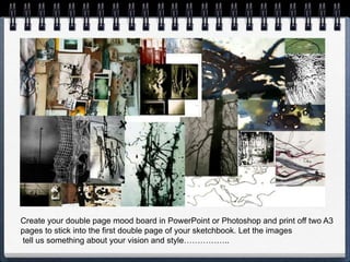 Create your double page mood board in PowerPoint or Photoshop and print off two A3
pages to stick into the first double page of your sketchbook. Let the images
tell us something about your vision and style……………..
 