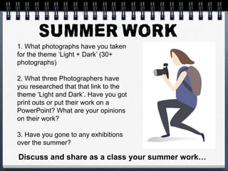 1. What photographs have you taken
for the theme ‘Light + Dark’ (30+
photographs)
2. What three Photographers have
you researched that that link to the
theme ‘Light and Dark’. Have you got
print outs or put their work on a
PowerPoint? What are your opinions
on their work?
3. Have you gone to any exhibitions
over the summer?
Discuss and share as a class your summer work…
 