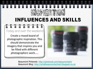 Create a mood board of
photographic inspiration. This
should demonstrate the
imagery that inspires you and
be filled with different
photographers work…..
Beaumont Pinterest: http://pinterest.com/beaumontart/
Beaumont Blog: http://artatbeaumontschool.blogspot.co.uk
 