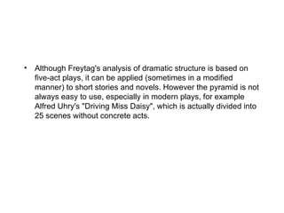• Although Freytag's analysis of dramatic structure is based on
  five-act plays, it can be applied (sometimes in a modified
  manner) to short stories and novels. However the pyramid is not
  always easy to use, especially in modern plays, for example
  Alfred Uhry's "Driving Miss Daisy", which is actually divided into
  25 scenes without concrete acts.
 