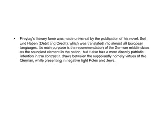 •   Freytag's literary fame was made universal by the publication of his novel, Soll
    und Haben (Debit and Credit), which was translated into almost all European
    languages. Its main purpose is the recommendation of the German middle class
    as the soundest element in the nation, but it also has a more directly patriotic
    intention in the contrast it draws between the supposedly homely virtues of the
    German, while presenting in negative light Poles and Jews.
 