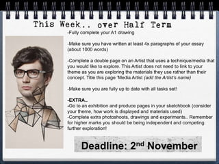 -Fully complete your A1 drawing
-Make sure you have written at least 4x paragraphs of your essay
(about 1000 words)
-Complete a double page on an Artist that uses a technique/media that
you would like to explore. This Artist does not need to link to your
theme as you are exploring the materials they use rather than their
concept. Title this page ‘Media Artist (add the Artist’s name)
-Make sure you are fully up to date with all tasks set!
-EXTRA..
-Go to an exhibition and produce pages in your sketchbook (consider
your theme, how work is displayed and materials used)
-Complete extra photoshoots, drawings and experiments.. Remember
for higher marks you should be being independent and competing
further exploration!
Deadline: 2nd November
 