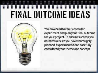 You now need to really consider,
experiment and plan your final outcome
for your project.To ensure success you
must make sure you have thoroughly
planned, experimented and carefully
considered your theme and concept.
 
