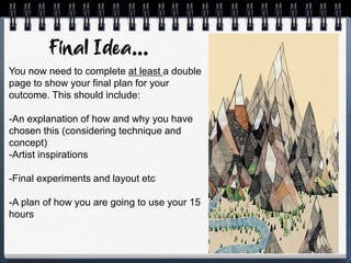 You now need to complete at least a double
page to show your final plan for your
outcome. This should include:
-An explanation of how and why you have
chosen this (considering technique and
concept)
-Artist inspirations
-Final experiments and layout etc
-A plan of how you are going to use your 15
hours
 