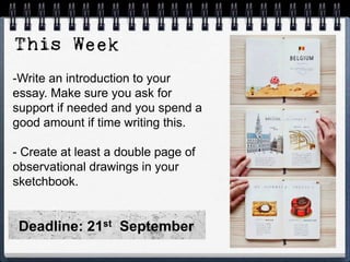 -Write an introduction to your
essay. Make sure you ask for
support if needed and you spend a
good amount if time writing this.
- Create at least a double page of
observational drawings in your
sketchbook.
Deadline: 21st September
 