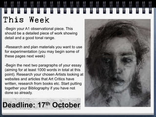 -Begin your A1 observational piece. This
should be a detailed piece of work showing
detail and a good tonal range.
-Research and plan materials you want to use
for experimentation (you may begin some of
these pages next week)
-Begin the next two paragraphs of your essay
(aiming for at least 1000 words in total at this
point). Research your chosen Artists looking at
websites and articles that Art Critics have
written, research from books etc. Start putting
together your Bibliography if you have not
done so already.
Deadline: 17th October
 