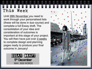 Until 28th November you need to
work through your personalised lists
(these will be done in due course) and
complete a full Essay draft. The
consolidation of your idea and
consideration of outcomes is
important at this stage of your project.
You will then have just over 3 weeks
to complete design and planning
pages ready to produce your final
outcome in January!
MAX: 3000 WORDS
5th December
 