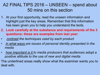 A2 FINAL TIPS 2016 – UNSEEN – spend about
50 mins on this section
1. At your first opportunity, read the unseen information and
highlight just the key areas. Remember that this information
has been given you to help you understand the texts.
2. Look carefully at the substance and requirements of the 3
questions; these are examples from last year:
• contrast the techniques used by each product
• in what ways are issues of personal identity presented in the
media
• how important is it to media producers that audiences adopt a
positive attitude to the use of new and digital media
The underlined areas really show what the examiner wants you to
deal with.
 