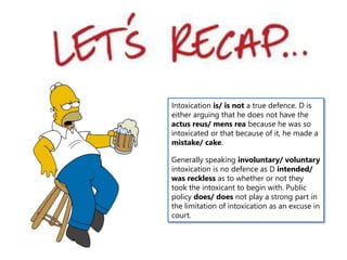 Intoxication is/ is not a true defence. D is
either arguing that he does not have the
actus reus/ mens rea because he was so
intoxicated or that because of it, he made a
mistake/ cake.
Generally speaking involuntary/ voluntary
intoxication is no defence as D intended/
was reckless as to whether or not they
took the intoxicant to begin with. Public
policy does/ does not play a strong part in
the limitation of intoxication as an excuse in
court.
 