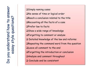 Do
you
understand
how
to
answer
essay
style
questions?
Simply naming cases
No sense of time or logical order
Reach a conclusion related to the title
Recounting all the facts of a case
Prefer law to facts
Show a wide range of knowledge
Forgetting to comment or analyse
 Detailed knowledge of the law and reforms
Repeating the command word from the question
Leave all comment to the end
Forgetting the introduction or conclusion
Analyse and comment throughout
 Conclude and be consistent
 