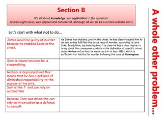 A
whole
other
problem...
Section B
It’s all about knowledge and application to the question!
At least eight cases, well applied and considered (although I’d say 10-14 is a more realistic aim!)
Let’s start with what not to do...
James would be guilty of murder
because he stabbed Louis in the
chest.
As James has stabbed Louis in the chest, he has clearly caused him to
die and so has fulfilled the actus reus of murder, according to Lord
Coke. In addition, by stabbing him, it is clear he has a clear desire to
bring about the consequence, which is the definition of specific intent
under Mohan and so has the mens rea for at least GBH, which is
sufficient for liabilty for murder following the case of Cunningham.
Sean is insane because he is
sleepwalking.
Graham is depressed and this
means that he has a defence of
diminished responsibility to the
murder of his wife.
Sam is like T and can rely on
automatism
Because Jane was drunk she can
rely on intoxication as a defence
to assault.
 