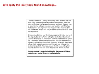 Let’s apply this lovely new found knowledge...
Corinne has been in a steady relationship with David for over ten
years. They have always had arguments during which David has
often hit Corinne. He has also threatened her that if she ever tries
to leave him he will track her down and “sort her out”. This has
made Corinne feel depressed and trapped in the situation. She
has been to her doctor who has placed her on medication to treat
her depression.
One evening, Corinne and David argue again and, in the course of
the dispute, David insults her calling her “pathetic and useless”.
Corinne starts to cry so David slaps her face and tells her to “grow
up”. David then goes to bed. Corinne sits and watches television
for two hours before going to the bedroom. When she sees David
asleep she is suddenly overcome with anger and picks up the
bedside lamp which she smashes over David’s head, killing him
instantly. Corinne has now been charged with David’s murder.
Discuss Corinne’s potential liability for the murder of David,
including any partial defences available to her
 