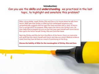 Introduction:
Can you use the skills and understanding we practised in the last
topic, to highlight and annotate this problem?
Mike, a drug dealer, meets Shirley, Rita and Zara in his house where he sells them
heroin. Mike sees that Shirley is suffering from withdrawal symptoms and
sympathetically suggests that he inject her there and then with a 'shot' of heroin
from a syringe which he prepares. Mike injects the heroin into Shirley's arm. He
then helps Rita to prepare her arm so that she may inject herself with some heroin.
Rita injects the heroin herself. Shirley, Rita and Zara then leave.
Next day Shirley and Rita die from the effects of the heroin. Zara is so overcome
with grief that she injects herself with heroin and dies as a result. Medical evidence
states that they have all died as a result of overdosing on the drug.
Discuss the liability of Mike for the manslaughter of Shirley, Rita and Zara.
 
