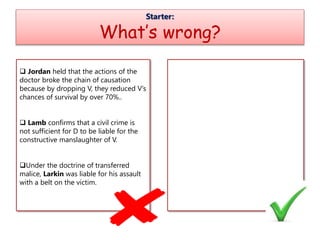 Starter:
What’s wrong?
 Jordan held that the actions of the
doctor broke the chain of causation
because by dropping V, they reduced V’s
chances of survival by over 70%..
 Lamb confirms that a civil crime is
not sufficient for D to be liable for the
constructive manslaughter of V.
Under the doctrine of transferred
malice, Larkin was liable for his assault
with a belt on the victim.
 