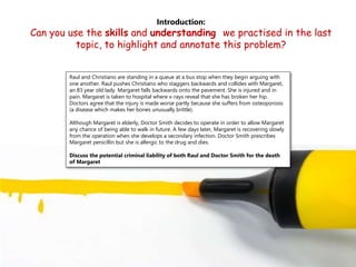 Introduction:
Can you use the skills and understanding we practised in the last
topic, to highlight and annotate this problem?
Raul and Christiano are standing in a queue at a bus stop when they begin arguing with
one another. Raul pushes Christiano who staggers backwards and collides with Margaret,
an 83 year old lady. Margaret falls backwards onto the pavement. She is injured and in
pain. Margaret is taken to hospital where x-rays reveal that she has broken her hip.
Doctors agree that the injury is made worse partly because she suffers from osteoporosis
(a disease which makes her bones unusually brittle).
Although Margaret is elderly, Doctor Smith decides to operate in order to allow Margaret
any chance of being able to walk in future. A few days later, Margaret is recovering slowly
from the operation when she develops a secondary infection. Doctor Smith prescribes
Margaret penicillin but she is allergic to the drug and dies.
Discuss the potential criminal liability of both Raul and Doctor Smith for the death
of Margaret
 