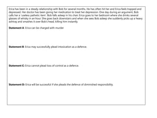 Erica has been in a steady relationship with Bob for several months. He has often hit her and Erica feels trapped and
depressed. Her doctor has been giving her medication to treat her depression. One day during an argument, Bob
calls her a ‘useless pathetic item’. Bob falls asleep in his chair. Erica goes to her bedroom where she drinks several
glasses of whisky in an hour. She goes back downstairs and when she sees Bob asleep she suddenly picks up a heavy
ashtray and smashes it over Bob's head, killing him instantly.
Statement A: Erica can be charged with murder
Statement B: Erica may successfully plead intoxication as a defence.
Statement C: Erica cannot plead loss of control as a defence.
Statement D: Erica will be successful if she pleads the defence of diminished responsibility.
 