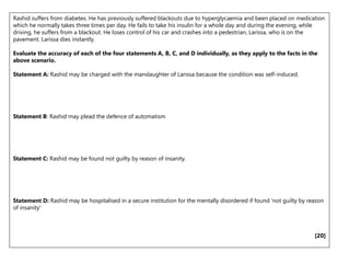 Rashid suffers from diabetes. He has previously suffered blackouts due to hyperglycaemia and been placed on medication
which he normally takes three times per day. He fails to take his insulin for a whole day and during the evening, while
driving, he suffers from a blackout. He loses control of his car and crashes into a pedestrian, Larissa, who is on the
pavement. Larissa dies instantly.
Evaluate the accuracy of each of the four statements A, B, C, and D individually, as they apply to the facts in the
above scenario.
Statement A: Rashid may be charged with the manslaughter of Larissa because the condition was self-induced.
Statement B: Rashid may plead the defence of automatism
Statement C: Rashid may be found not guilty by reason of insanity.
Statement D: Rashid may be hospitalised in a secure institution for the mentally disordered if found 'not guilty by reason
of insanity'
[20]
 