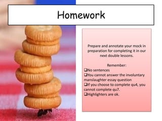 Homework
Prepare and annotate your mock in
preparation for completing it in our
next double lessons.
Remember:
No sentences
You cannot answer the involuntary
manslaughter essay question
If you choose to complete qu4, you
cannot complete qu7.
Highlighters are ok.
 