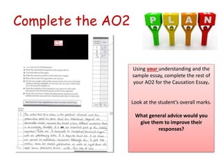 Complete the AO2
Using your understanding and the
sample essay, complete the rest of
your AO2 for the Causation Essay.
Loo...