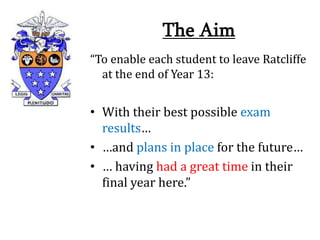 The Aim
“To enable each student to leave Ratcliffe
at the end of Year 13:
• With their best possible exam
results…
• …and plans in place for the future…
• … having had a great time in their
final year here.”
 