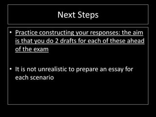 Next Steps
• Practice constructing your responses: the aim
is that you do 2 drafts for each of these ahead
of the exam
• It is not unrealistic to prepare an essay for
each scenario
 
