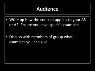 Audience
• Write up how the concept applies to your AS
or A2. Ensure you have specific examples.
• Discuss with members of group what
examples you can give
 