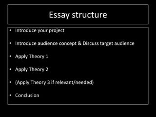 Essay structure
• Introduce your project
• Introduce audience concept & Discuss target audience
• Apply Theory 1
• Apply Theory 2
• (Apply Theory 3 if relevant/needed)
• Conclusion
 
